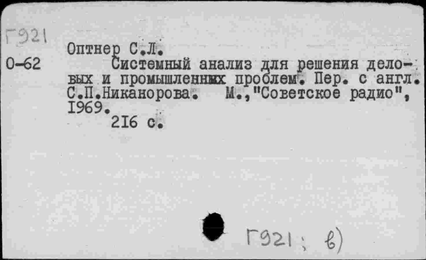 ﻿ГЭ21
0-62
Оптнер С.Л.
Системный анализ для решения дело-, вых и промышлениях проблем1, Пер. с англ. С.П.Никанорова.	М.,"Советское радио”,
1969.
216 с.